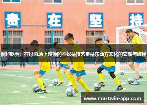 俄超联赛：在绿茵场上碰撞的不仅是技艺更是东西方文化的交融与碰撞