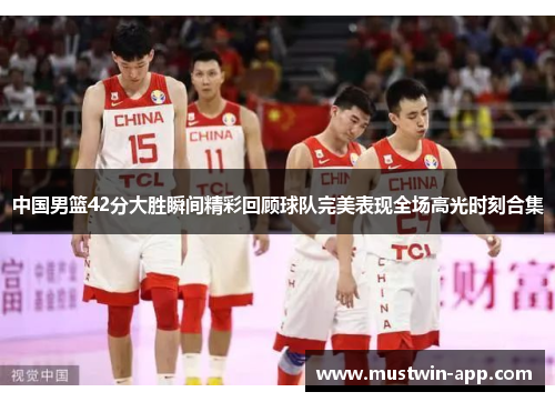 中国男篮42分大胜瞬间精彩回顾球队完美表现全场高光时刻合集